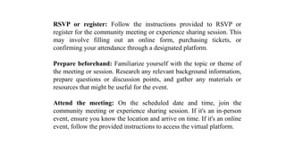 RSVP or register: Follow the instructions provided to RSVP or
register for the community meeting or experience sharing session. This
may involve filling out an online form, purchasing tickets, or
confirming your attendance through a designated platform.
Prepare beforehand: Familiarize yourself with the topic or theme of
the meeting or session. Research any relevant background information,
prepare questions or discussion points, and gather any materials or
resources that might be useful for the event.
Attend the meeting: On the scheduled date and time, join the
community meeting or experience sharing session. If it's an in-person
event, ensure you know the location and arrive on time. If it's an online
event, follow the provided instructions to access the virtual platform.
 