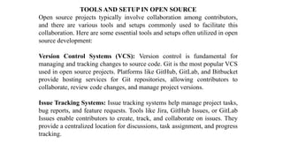 TOOLS AND SETUP IN OPEN SOURCE
Open source projects typically involve collaboration among contributors,
and there are various tools and setups commonly used to facilitate this
collaboration. Here are some essential tools and setups often utilized in open
source development:
Version Control Systems (VCS): Version control is fundamental for
managing and tracking changes to source code. Git is the most popular VCS
used in open source projects. Platforms like GitHub, GitLab, and Bitbucket
provide hosting services for Git repositories, allowing contributors to
collaborate, review code changes, and manage project versions.
Issue Tracking Systems: Issue tracking systems help manage project tasks,
bug reports, and feature requests. Tools like Jira, GitHub Issues, or GitLab
Issues enable contributors to create, track, and collaborate on issues. They
provide a centralized location for discussions, task assignment, and progress
tracking.
 