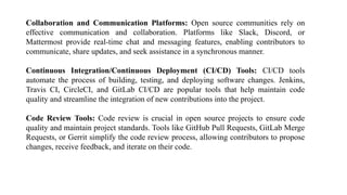 Collaboration and Communication Platforms: Open source communities rely on
effective communication and collaboration. Platforms like Slack, Discord, or
Mattermost provide real-time chat and messaging features, enabling contributors to
communicate, share updates, and seek assistance in a synchronous manner.
Continuous Integration/Continuous Deployment (CI/CD) Tools: CI/CD tools
automate the process of building, testing, and deploying software changes. Jenkins,
Travis CI, CircleCI, and GitLab CI/CD are popular tools that help maintain code
quality and streamline the integration of new contributions into the project.
Code Review Tools: Code review is crucial in open source projects to ensure code
quality and maintain project standards. Tools like GitHub Pull Requests, GitLab Merge
Requests, or Gerrit simplify the code review process, allowing contributors to propose
changes, receive feedback, and iterate on their code.
 