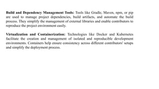Build and Dependency Management Tools: Tools like Gradle, Maven, npm, or pip
are used to manage project dependencies, build artifacts, and automate the build
process. They simplify the management of external libraries and enable contributors to
reproduce the project environment easily.
Virtualization and Containerization: Technologies like Docker and Kubernetes
facilitate the creation and management of isolated and reproducible development
environments. Containers help ensure consistency across different contributors' setups
and simplify the deployment process.
 