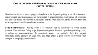 CONTRIBUTION AND UNDERSTAND VARIOUS ASPECTS OF
CONTRIBUTION
Contribution in open source projects involves actively participating in the development,
improvement, and maintenance of the project. It encompasses a wide range of activities
that can vary based on your skills, interests, and the specific needs of the project. Here are
some aspects of contribution in open source:
Code Contributions: Writing code is a common way to contribute to open source
projects. This includes fixing bugs, implementing new features, optimizing existing code,
or enhancing documentation. To contribute code, you typically fork the project
repository, make changes in your fork, and then create a pull request to propose your
changes to the project maintainers.
 