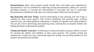 Documentation: Open source projects greatly benefit from well-written and comprehensive
documentation. You can contribute by improving existing documentation, adding new sections,
providing examples, or ensuring the documentation is up-to-date and easy to understand.
Documentation contributions help other users and developers effectively use the project.
Bug Reporting and Issue Triage: Actively participating in bug reporting and issue triage is
valuable for open source projects. This involves identifying and reporting bugs, verifying
reported issues, providing additional information, or helping to reproduce and isolate problems.
You can also assist in prioritizing and organizing issues, ensuring they are properly labeled, and
helping developers understand the problem.
Testing and Quality Assurance: Contributing to testing and quality assurance efforts is crucial
for ensuring the stability and reliability of open source projects. This includes writing and
running tests, creating test cases, performing regression testing, and providing feedback on the
project's functionality and usability.
 
