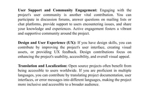User Support and Community Engagement: Engaging with the
project's user community is another vital contribution. You can
participate in discussion forums, answer questions on mailing lists or
chat platforms, provide support to users encountering issues, and share
your knowledge and experiences. Active engagement fosters a vibrant
and supportive community around the project.
Design and User Experience (UX): If you have design skills, you can
contribute by improving the project's user interface, creating visual
assets, or providing UX feedback. Design contributions focus on
enhancing the project's usability, accessibility, and overall visual appeal.
Translation and Localization: Open source projects often benefit from
being accessible to users worldwide. If you are proficient in multiple
languages, you can contribute by translating project documentation, user
interfaces, or error messages into different languages, making the project
more inclusive and accessible to a broader audience.
 