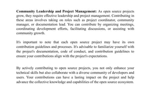 Community Leadership and Project Management: As open source projects
grow, they require effective leadership and project management. Contributing in
these areas involves taking on roles such as project coordinator, community
manager, or documentation lead. You can contribute by organizing meetings,
coordinating development efforts, facilitating discussions, or assisting with
community growth.
It's important to note that each open source project may have its own
contribution guidelines and processes. It's advisable to familiarize yourself with
the project's documentation, code of conduct, and contribution guidelines to
ensure your contributions align with the project's expectations.
By actively contributing to open source projects, you not only enhance your
technical skills but also collaborate with a diverse community of developers and
users. Your contributions can have a lasting impact on the project and help
advance the collective knowledge and capabilities of the open source ecosystem.
 