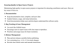 Ensuring Quality in Open Source Projects
Maintaining high quality in open-source projects is important for attracting contributors and users. Here are
key areas to focus on:
1. Documentation
● Keep documentation clear, complete, and up to date.
● Explain features, usage, and setup instructions.
● Good documentation helps users and developers understand the software easily.
2. Bug Tracking & Issue Management
● Use tools like GitHub Issues.
● Encourage users to report issues with clear steps to reproduce.
● Prioritize and assign issues for faster resolution.
3. Release Management
● Plan and test releases carefully before publishing.
● Use versioning (e.g., v1.0, v1.1) to track changes.
● Provide clear release notes and upgrade instructions.
 