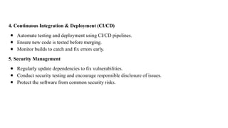 4. Continuous Integration & Deployment (CI/CD)
● Automate testing and deployment using CI/CD pipelines.
● Ensure new code is tested before merging.
● Monitor builds to catch and fix errors early.
5. Security Management
● Regularly update dependencies to fix vulnerabilities.
● Conduct security testing and encourage responsible disclosure of issues.
● Protect the software from common security risks.
 