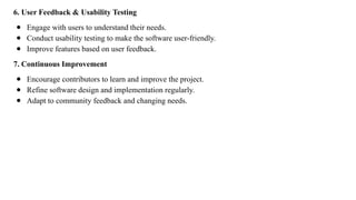 6. User Feedback & Usability Testing
● Engage with users to understand their needs.
● Conduct usability testing to make the software user-friendly.
● Improve features based on user feedback.
7. Continuous Improvement
● Encourage contributors to learn and improve the project.
● Refine software design and implementation regularly.
● Adapt to community feedback and changing needs.
 