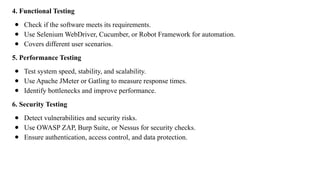 4. Functional Testing
● Check if the software meets its requirements.
● Use Selenium WebDriver, Cucumber, or Robot Framework for automation.
● Covers different user scenarios.
5. Performance Testing
● Test system speed, stability, and scalability.
● Use Apache JMeter or Gatling to measure response times.
● Identify bottlenecks and improve performance.
6. Security Testing
● Detect vulnerabilities and security risks.
● Use OWASP ZAP, Burp Suite, or Nessus for security checks.
● Ensure authentication, access control, and data protection.
 