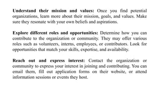 Understand their mission and values: Once you find potential
organizations, learn more about their mission, goals, and values. Make
sure they resonate with your own beliefs and aspirations.
Explore different roles and opportunities: Determine how you can
contribute to the organization or community. They may offer various
roles such as volunteers, interns, employees, or contributors. Look for
opportunities that match your skills, expertise, and availability.
Reach out and express interest: Contact the organization or
community to express your interest in joining and contributing. You can
email them, fill out application forms on their website, or attend
information sessions or events they host.
 