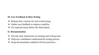 10. User Feedback & Beta Testing
● Release beta versions for real-world testing.
● Gather user feedback to improve usability.
● Fix reported issues before the final release.
11. Documentation
● Provide clear instructions on running and writing tests.
● Help new contributors understand the testing process.
● Keep documentation updated with best practices.
 