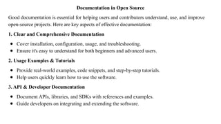 Documentation in Open Source
Good documentation is essential for helping users and contributors understand, use, and improve
open-source projects. Here are key aspects of effective documentation:
1. Clear and Comprehensive Documentation
● Cover installation, configuration, usage, and troubleshooting.
● Ensure it's easy to understand for both beginners and advanced users.
2. Usage Examples & Tutorials
● Provide real-world examples, code snippets, and step-by-step tutorials.
● Help users quickly learn how to use the software.
3. API & Developer Documentation
● Document APIs, libraries, and SDKs with references and examples.
● Guide developers on integrating and extending the software.
 