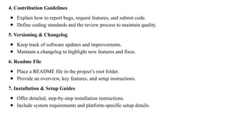 4. Contribution Guidelines
● Explain how to report bugs, request features, and submit code.
● Define coding standards and the review process to maintain quality.
5. Versioning & Changelog
● Keep track of software updates and improvements.
● Maintain a changelog to highlight new features and fixes.
6. Readme File
● Place a README file in the project’s root folder.
● Provide an overview, key features, and setup instructions.
7. Installation & Setup Guides
● Offer detailed, step-by-step installation instructions.
● Include system requirements and platform-specific setup details.
 