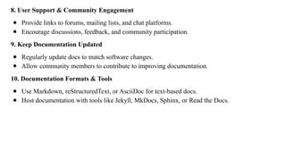 8. User Support & Community Engagement
● Provide links to forums, mailing lists, and chat platforms.
● Encourage discussions, feedback, and community participation.
9. Keep Documentation Updated
● Regularly update docs to match software changes.
● Allow community members to contribute to improving documentation.
10. Documentation Formats & Tools
● Use Markdown, reStructuredText, or AsciiDoc for text-based docs.
● Host documentation with tools like Jekyll, MkDocs, Sphinx, or Read the Docs.
 