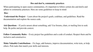 Dos and don’ts, community practices
When participating in open source communities, it's important to follow certain dos and don'ts and
adhere to community practices. Here are some guidelines to keep in mind:
Dos:
Understand the Project – Learn about the project's goals, codebase, and guidelines. Read the
documentation and explore the source code.
Ask Questions – If you're unsure about something, ask! Use forums, chats, or mailing lists to seek
help. Be polite and provide context.
Follow Community Rules – Every project has guidelines and a code of conduct. Respect them and be
inclusive and constructive.
Make Valuable Contributions – Fix bugs, add features, improve documentation, write tests, or help
others. Pick tasks that match your skills and interests.
 