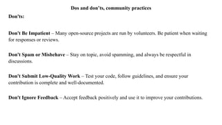 Dos and don’ts, community practices
Don'ts:
Don't Be Impatient – Many open-source projects are run by volunteers. Be patient when waiting
for responses or reviews.
Don't Spam or Misbehave – Stay on topic, avoid spamming, and always be respectful in
discussions.
Don't Submit Low-Quality Work – Test your code, follow guidelines, and ensure your
contribution is complete and well-documented.
Don't Ignore Feedback – Accept feedback positively and use it to improve your contributions.
 