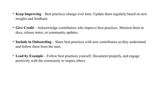 • Keep Improving – Best practices change over time. Update them regularly based on new
insights and feedback.
• Give Credit – Acknowledge contributors who improve best practices. Mention them in
docs, release notes, or community updates.
• Include in Onboarding – Share best practices with new contributors so they understand
and follow them from the start.
• Lead by Example – Follow best practices yourself. Document properly, and engage
positively with the community to inspire others.
 
