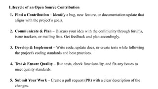 Lifecycle of an Open Source Contribution
1. Find a Contribution – Identify a bug, new feature, or documentation update that
aligns with the project’s goals.
2. Communicate & Plan – Discuss your idea with the community through forums,
issue trackers, or mailing lists. Get feedback and plan accordingly.
3. Develop & Implement – Write code, update docs, or create tests while following
the project's coding standards and best practices.
4. Test & Ensure Quality – Run tests, check functionality, and fix any issues to
meet quality standards.
5. Submit Your Work – Create a pull request (PR) with a clear description of the
changes.
 