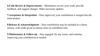 6.Code Review & Improvements – Maintainers review your work, provide
feedback, and suggest changes. Make necessary updates.
7.Acceptance & Integration – Once approved, your contribution is merged into the
main project.
8.Release & Acknowledgment – Your contribution may be included in a future
release, with credit given in release notes or contributor lists.
9.Maintenance & Follow-up – Stay engaged, fix any issues, and continue
improving your contribution as needed.
 