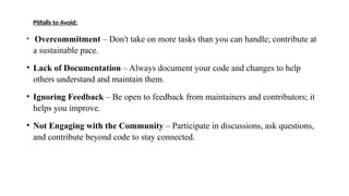 Pitfalls to Avoid:
• Overcommitment – Don't take on more tasks than you can handle; contribute at
a sustainable pace.
• Lack of Documentation – Always document your code and changes to help
others understand and maintain them.
• Ignoring Feedback – Be open to feedback from maintainers and contributors; it
helps you improve.
• Not Engaging with the Community – Participate in discussions, ask questions,
and contribute beyond code to stay connected.
 