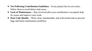 ● Not Following Contribution Guidelines – Every project has its own rules;
follow them to avoid delays and issues.
● Lack of Maintenance – Stay involved after your contribution is accepted; help
fix issues and improve your work.
● Poor Code Quality – Write clean, maintainable, and well-tested code to prevent
bugs and future maintenance problems.
 