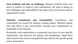 Seek feedback and take on challenges: Request feedback from your
peers or mentors to improve your contributions. Be open to taking on
new challenges and responsibilities that align with your interests and the
organization's needs.
Maintain commitment and sustainability: Consistency and
commitment are crucial for making a lasting impact. Dedicate regular
time and effort to your involvement, ensuring your contributions are
sustainable in the long run.
Remember, each organization or community may have its own specific
requirements and processes for joining and contributing. Adapt these
steps based on the context and guidelines provided by the specific group
you're interested in.
 