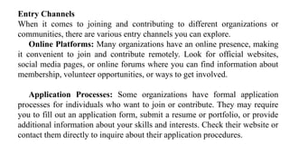 Entry Channels
When it comes to joining and contributing to different organizations or
communities, there are various entry channels you can explore.
Online Platforms: Many organizations have an online presence, making
it convenient to join and contribute remotely. Look for official websites,
social media pages, or online forums where you can find information about
membership, volunteer opportunities, or ways to get involved.
Application Processes: Some organizations have formal application
processes for individuals who want to join or contribute. They may require
you to fill out an application form, submit a resume or portfolio, or provide
additional information about your skills and interests. Check their website or
contact them directly to inquire about their application procedures.
 