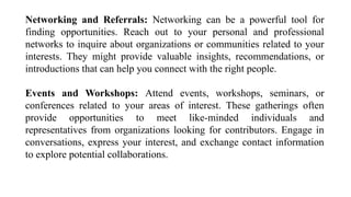 Networking and Referrals: Networking can be a powerful tool for
finding opportunities. Reach out to your personal and professional
networks to inquire about organizations or communities related to your
interests. They might provide valuable insights, recommendations, or
introductions that can help you connect with the right people.
Events and Workshops: Attend events, workshops, seminars, or
conferences related to your areas of interest. These gatherings often
provide opportunities to meet like-minded individuals and
representatives from organizations looking for contributors. Engage in
conversations, express your interest, and exchange contact information
to explore potential collaborations.
 
