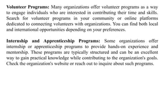 Volunteer Programs: Many organizations offer volunteer programs as a way
to engage individuals who are interested in contributing their time and skills.
Search for volunteer programs in your community or online platforms
dedicated to connecting volunteers with organizations. You can find both local
and international opportunities depending on your preferences.
Internship and Apprenticeship Programs: Some organizations offer
internship or apprenticeship programs to provide hands-on experience and
mentorship. These programs are typically structured and can be an excellent
way to gain practical knowledge while contributing to the organization's goals.
Check the organization's website or reach out to inquire about such programs.
 