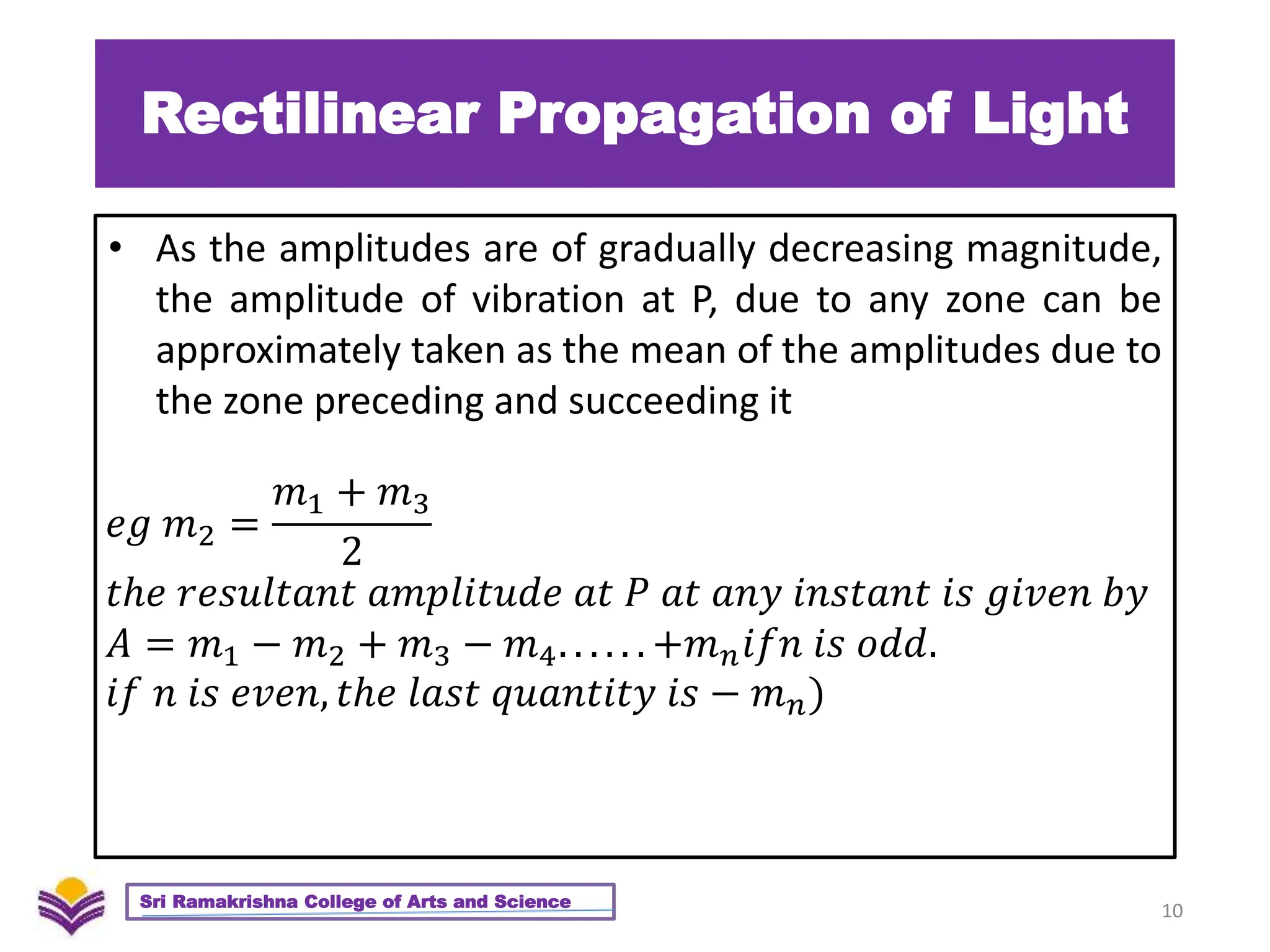 Rectilinear Propagation of Light
• As the amplitudes are of gradually decreasing magnitude,
the amplitude of vibration at P, due to any zone can be
approximately taken as the mean of the amplitudes due to
the zone preceding and succeeding it
10
Sri Ramakrishna College of Arts and Science
𝑒𝑔 𝑚2 =
𝑚1 + 𝑚3
2
𝑡ℎ𝑒 𝑟𝑒𝑠𝑢𝑙𝑡𝑎𝑛𝑡 𝑎𝑚𝑝𝑙𝑖𝑡𝑢𝑑𝑒 𝑎𝑡 𝑃 𝑎𝑡 𝑎𝑛𝑦 𝑖𝑛𝑠𝑡𝑎𝑛𝑡 𝑖𝑠 𝑔𝑖𝑣𝑒𝑛 𝑏𝑦
𝐴 = 𝑚1 − 𝑚2 + 𝑚3 − 𝑚4. . . . . . +𝑚𝑛𝑖𝑓𝑛 𝑖𝑠 𝑜𝑑𝑑.
𝑖𝑓 𝑛 𝑖𝑠 𝑒𝑣𝑒𝑛, 𝑡ℎ𝑒 𝑙𝑎𝑠𝑡 𝑞𝑢𝑎𝑛𝑡𝑖𝑡𝑦 𝑖𝑠 − 𝑚𝑛)
 