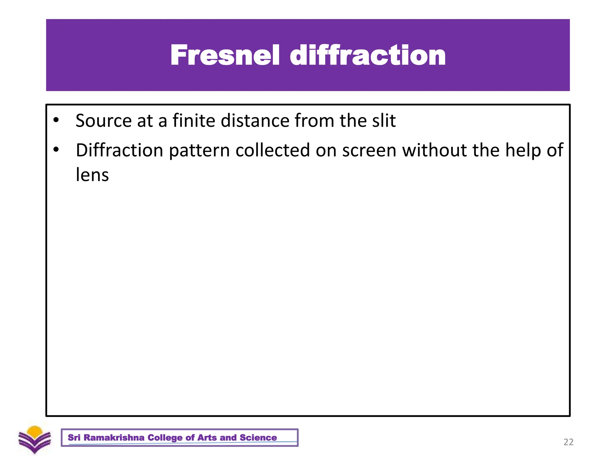 Fresnel diffraction
• Source at a finite distance from the slit
• Diffraction pattern collected on screen without the help of
lens
22
Sri Ramakrishna College of Arts and Science
 