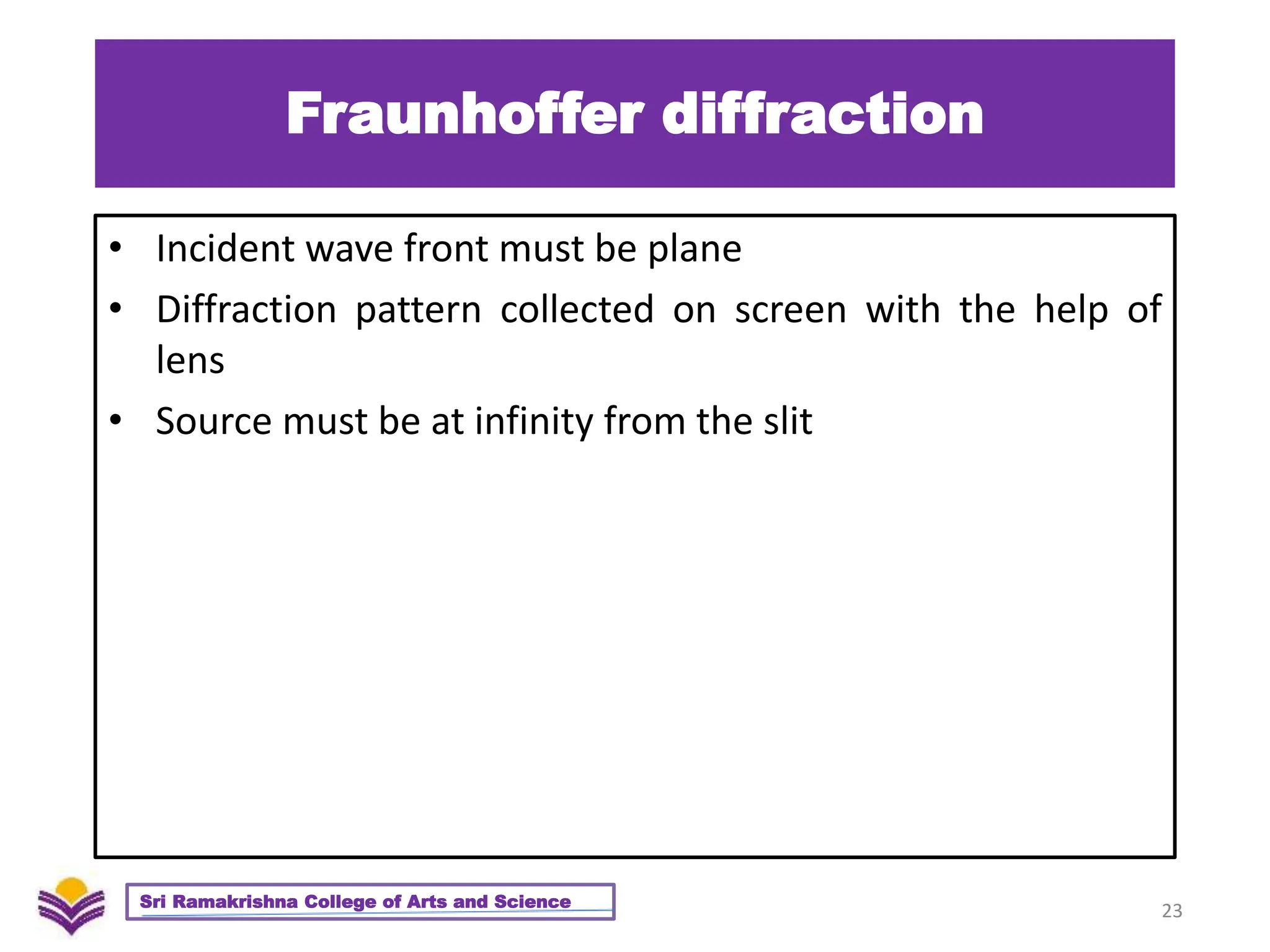 Fraunhoffer diffraction
• Incident wave front must be plane
• Diffraction pattern collected on screen with the help of
lens
• Source must be at infinity from the slit
23
Sri Ramakrishna College of Arts and Science
 