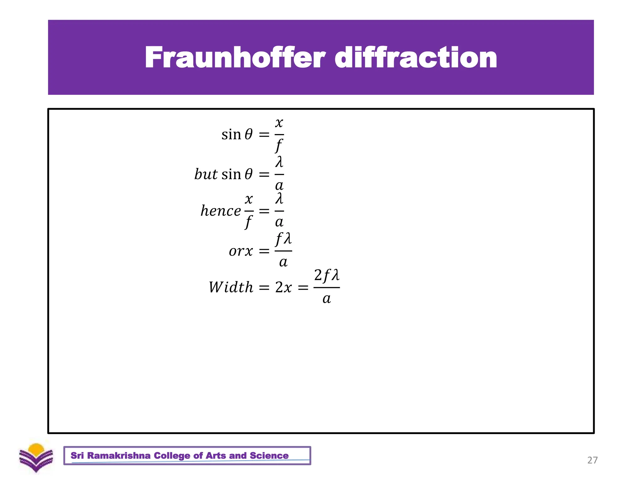 Fraunhoffer diffraction
27
Sri Ramakrishna College of Arts and Science
sin 𝜃 =
𝑥
𝑓
𝑏𝑢𝑡 sin 𝜃 =
𝜆
𝑎
ℎ𝑒𝑛𝑐𝑒
𝑥
𝑓
=
𝜆
𝑎
𝑜𝑟𝑥 =
𝑓𝜆
𝑎
𝑊𝑖𝑑𝑡ℎ = 2𝑥 =
2𝑓𝜆
𝑎
 
