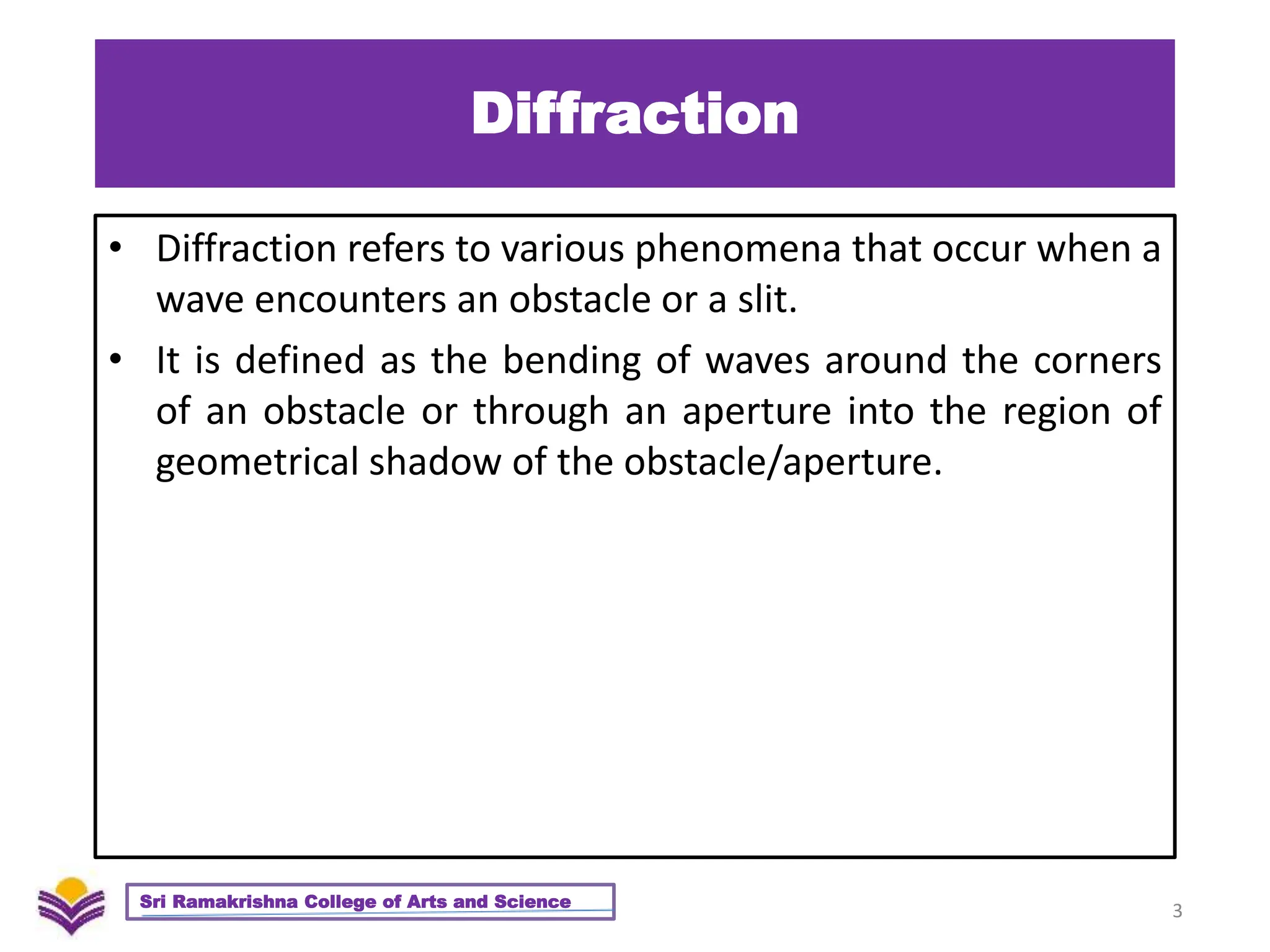 Diffraction
• Diffraction refers to various phenomena that occur when a
wave encounters an obstacle or a slit.
• It is defined as the bending of waves around the corners
of an obstacle or through an aperture into the region of
geometrical shadow of the obstacle/aperture.
3
Sri Ramakrishna College of Arts and Science
 