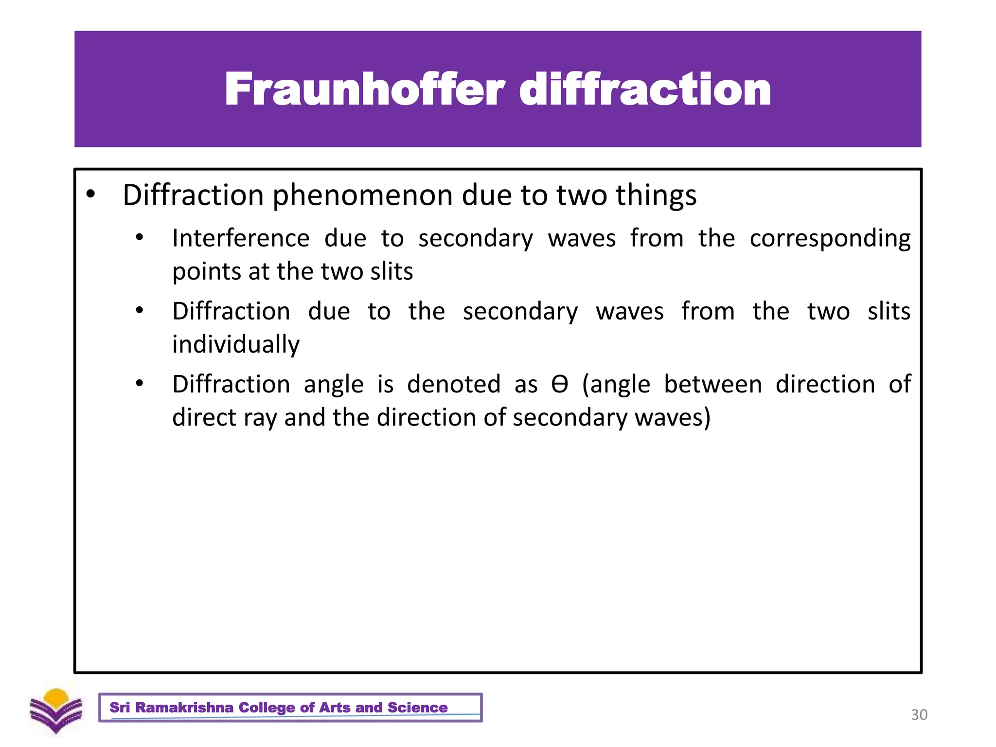 Fraunhoffer diffraction
• Diffraction phenomenon due to two things
• Interference due to secondary waves from the corresponding
points at the two slits
• Diffraction due to the secondary waves from the two slits
individually
• Diffraction angle is denoted as Ѳ (angle between direction of
direct ray and the direction of secondary waves)
30
Sri Ramakrishna College of Arts and Science
 