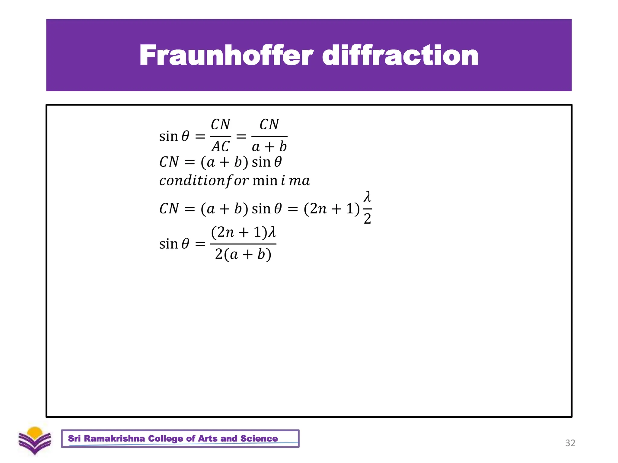 Fraunhoffer diffraction
32
Sri Ramakrishna College of Arts and Science
sin 𝜃 =
𝐶𝑁
𝐴𝐶
=
𝐶𝑁
𝑎 + 𝑏
𝐶𝑁 = (𝑎 + 𝑏) sin 𝜃
𝑐𝑜𝑛𝑑𝑖𝑡𝑖𝑜𝑛𝑓𝑜𝑟 min 𝑖 𝑚𝑎
𝐶𝑁 = (𝑎 + 𝑏) sin 𝜃 = (2𝑛 + 1)
𝜆
2
sin 𝜃 =
(2𝑛 + 1)𝜆
2(𝑎 + 𝑏)
 