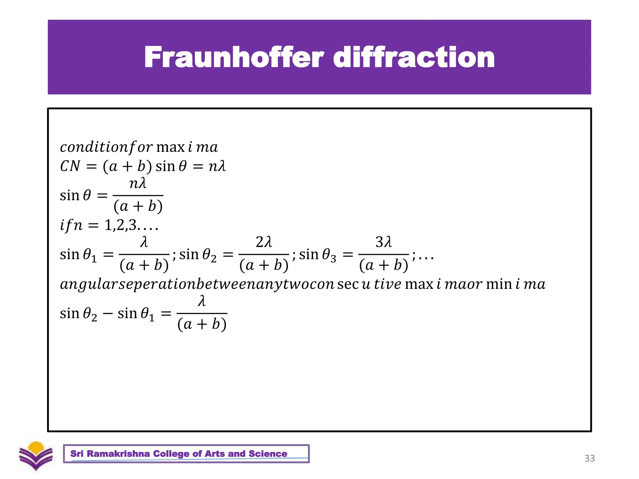Fraunhoffer diffraction
33
Sri Ramakrishna College of Arts and Science
𝑐𝑜𝑛𝑑𝑖𝑡𝑖𝑜𝑛𝑓𝑜𝑟 max 𝑖 𝑚𝑎
𝐶𝑁 = (𝑎 + 𝑏) sin 𝜃 = 𝑛𝜆
sin 𝜃 =
𝑛𝜆
(𝑎 + 𝑏)
𝑖𝑓𝑛 = 1,2,3. . . .
sin 𝜃1 =
𝜆
(𝑎 + 𝑏)
; sin 𝜃2 =
2𝜆
(𝑎 + 𝑏)
; sin 𝜃3 =
3𝜆
(𝑎 + 𝑏)
; . . .
𝑎𝑛𝑔𝑢𝑙𝑎𝑟𝑠𝑒𝑝𝑒𝑟𝑎𝑡𝑖𝑜𝑛𝑏𝑒𝑡𝑤𝑒𝑒𝑛𝑎𝑛𝑦𝑡𝑤𝑜𝑐𝑜𝑛 sec 𝑢 𝑡𝑖𝑣𝑒 max 𝑖 𝑚𝑎𝑜𝑟 min 𝑖 𝑚𝑎
sin 𝜃2 − sin 𝜃1 =
𝜆
(𝑎 + 𝑏)
 