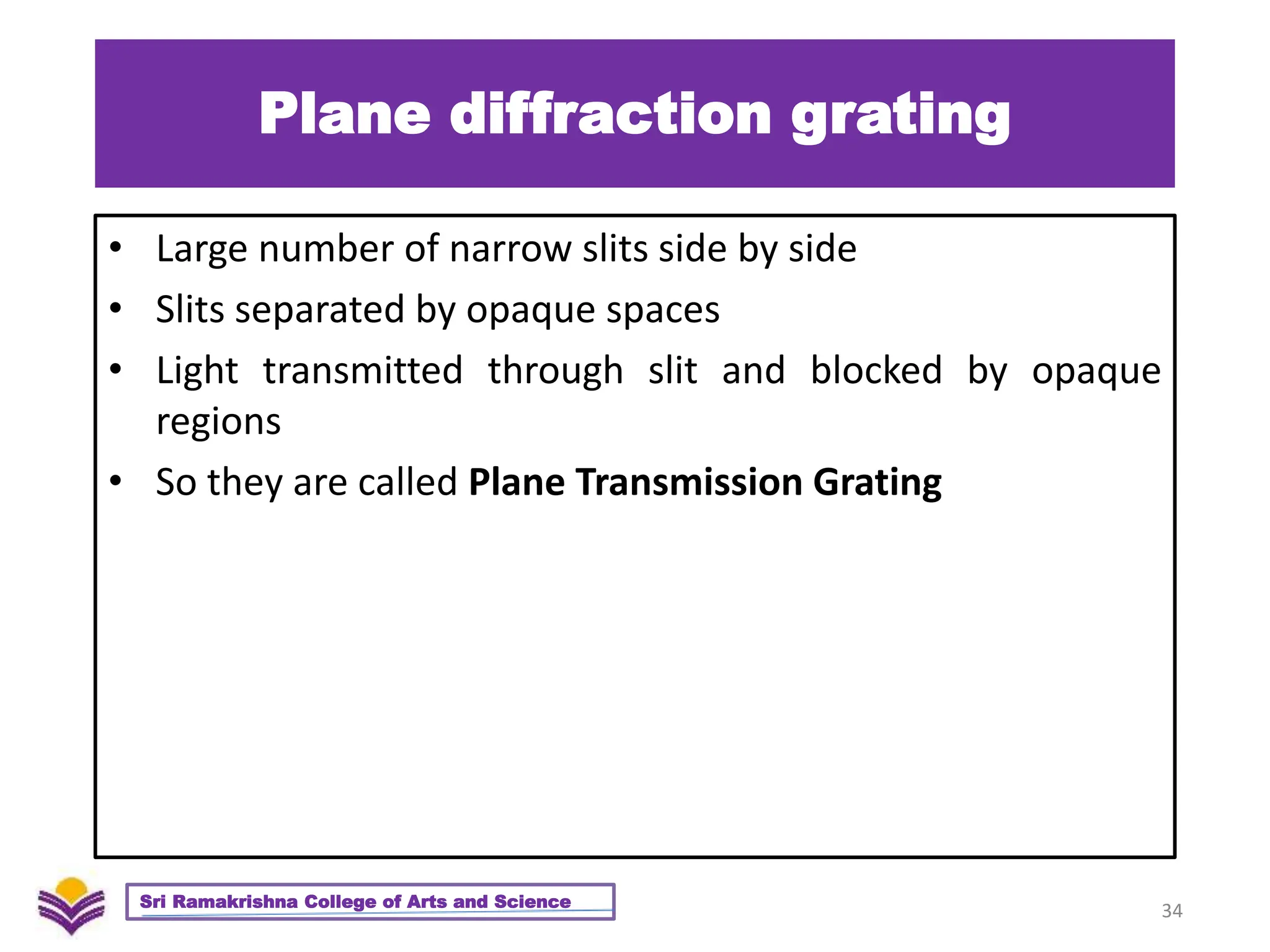 Plane diffraction grating
• Large number of narrow slits side by side
• Slits separated by opaque spaces
• Light transmitted through slit and blocked by opaque
regions
• So they are called Plane Transmission Grating
34
Sri Ramakrishna College of Arts and Science
 