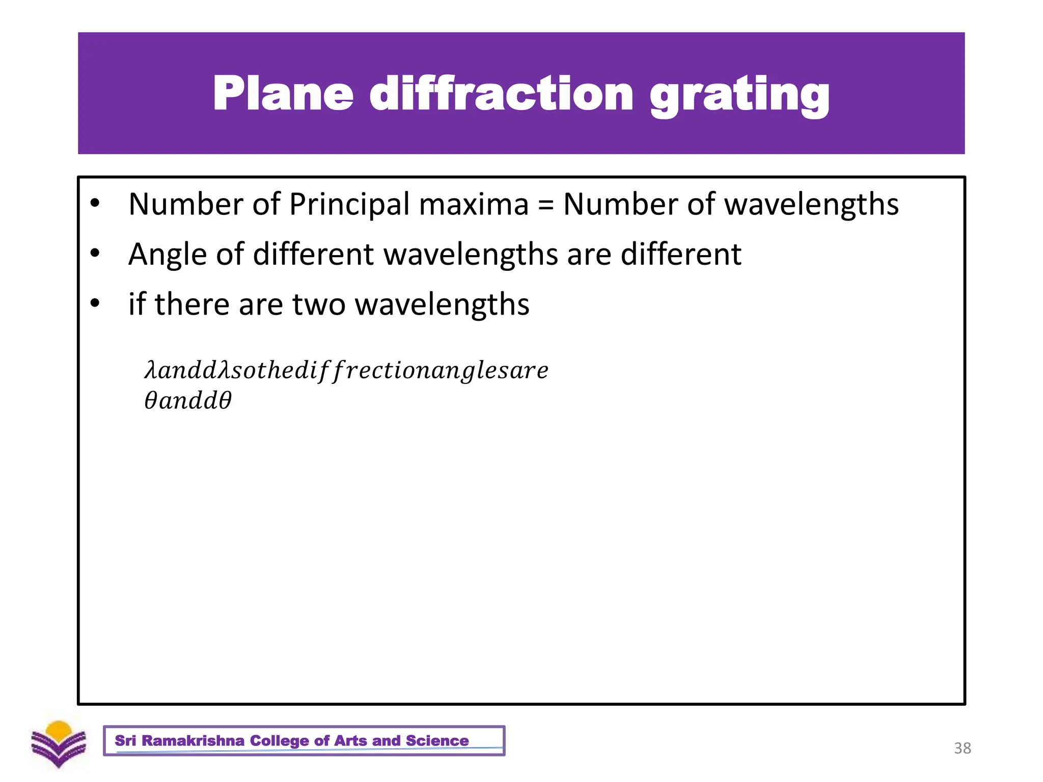 Plane diffraction grating
• Number of Principal maxima = Number of wavelengths
• Angle of different wavelengths are different
• if there are two wavelengths
38
Sri Ramakrishna College of Arts and Science
𝜆𝑎𝑛𝑑𝑑𝜆𝑠𝑜𝑡ℎ𝑒𝑑𝑖𝑓𝑓𝑟𝑒𝑐𝑡𝑖𝑜𝑛𝑎𝑛𝑔𝑙𝑒𝑠𝑎𝑟𝑒
𝜃𝑎𝑛𝑑𝑑𝜃
 