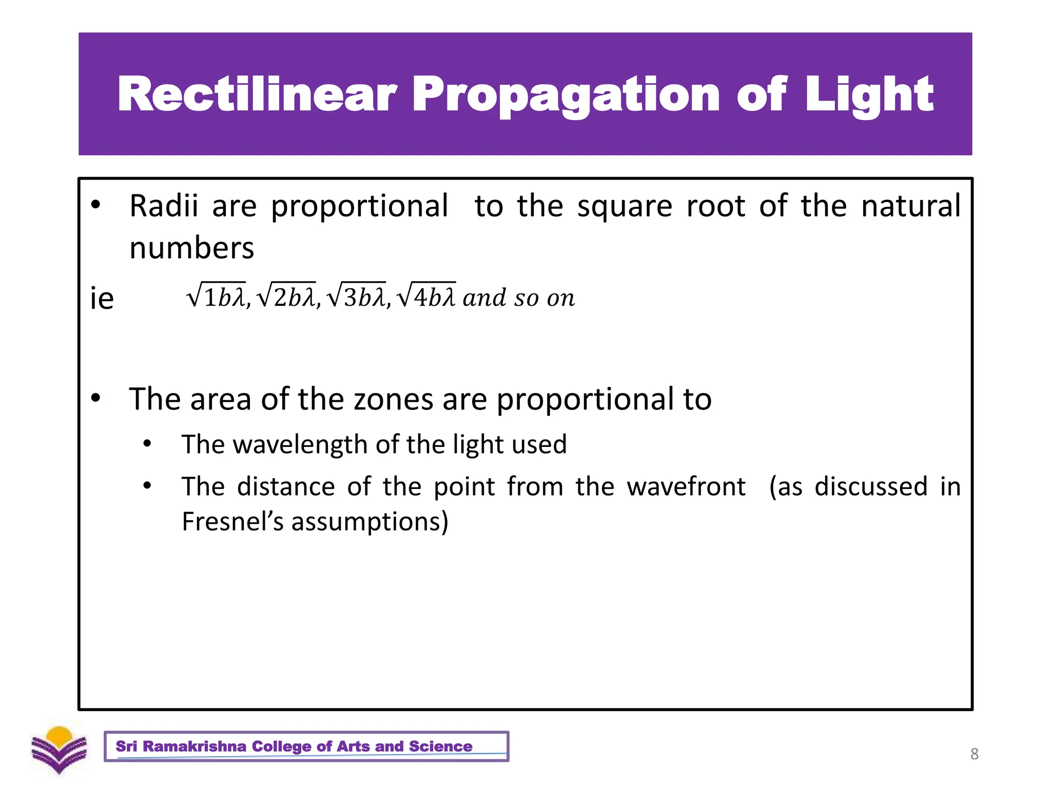 Rectilinear Propagation of Light
• Radii are proportional to the square root of the natural
numbers
ie
• The area of the zones are proportional to
• The wavelength of the light used
• The distance of the point from the wavefront (as discussed in
Fresnel’s assumptions)
8
Sri Ramakrishna College of Arts and Science
1𝑏𝜆, 2𝑏𝜆, 3𝑏𝜆, 4𝑏𝜆 𝑎𝑛𝑑 𝑠𝑜 𝑜𝑛
 