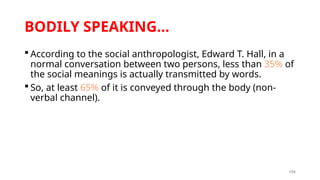 104
BODILY SPEAKING…
 According to the social anthropologist, Edward T. Hall, in a
normal conversation between two persons, less than 35% of
the social meanings is actually transmitted by words.
 So, at least 65% of it is conveyed through the body (non-
verbal channel).
 