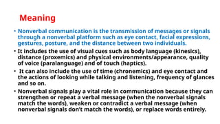 Meaning
• Nonverbal communication is the transmission of messages or signals
through a nonverbal platform such as eye contact, facial expressions,
gestures, posture, and the distance between two individuals.
• It includes the use of visual cues such as body language (kinesics),
distance (proxemics) and physical environments/appearance, quality
of voice (paralanguage) and of touch (haptics).
• It can also include the use of time (chronemics) and eye contact and
the actions of looking while talking and listening, frequency of glances
and so on.
• Nonverbal signals play a vital role in communication because they can
strengthen or repeat a verbal message (when the nonverbal signals
match the words), weaken or contradict a verbal message (when
nonverbal signals don’t match the words), or replace words entirely.
 