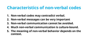 Characteristics of non-verbal codes
1. Non-verbal codes may contradict verbal.
2. Non-verbal messages can be very important
3. Non-verbal communication cannot be avoided.
4. Much non-verbal communication is culture-bound.
5. The meaning of non-verbal behavior depends on the
context.
 