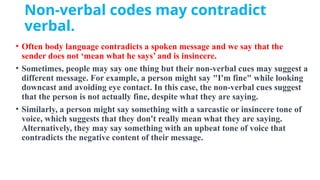 Non-verbal codes may contradict
verbal.
• Often body language contradicts a spoken message and we say that the
sender does not ‘mean what he says’ and is insincere.
• Sometimes, people may say one thing but their non-verbal cues may suggest a
different message. For example, a person might say "I'm fine" while looking
downcast and avoiding eye contact. In this case, the non-verbal cues suggest
that the person is not actually fine, despite what they are saying.
• Similarly, a person might say something with a sarcastic or insincere tone of
voice, which suggests that they don't really mean what they are saying.
Alternatively, they may say something with an upbeat tone of voice that
contradicts the negative content of their message.
 
