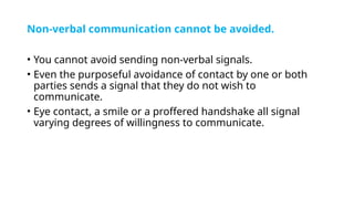 Non-verbal communication cannot be avoided.
• You cannot avoid sending non-verbal signals.
• Even the purposeful avoidance of contact by one or both
parties sends a signal that they do not wish to
communicate.
• Eye contact, a smile or a proffered handshake all signal
varying degrees of willingness to communicate.
 