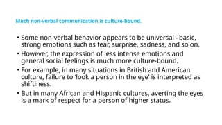 Much non-verbal communication is culture-bound.
• Some non-verbal behavior appears to be universal –basic,
strong emotions such as fear, surprise, sadness, and so on.
• However, the expression of less intense emotions and
general social feelings is much more culture-bound.
• For example, in many situations in British and American
culture, failure to ‘look a person in the eye’ is interpreted as
shiftiness.
• But in many African and Hispanic cultures, averting the eyes
is a mark of respect for a person of higher status.
 