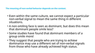 The meaning of non-verbal behavior depends on the context.
• Even within the same culture, we cannot expect a particular
non-verbal signal to mean the same thing in different
situations.
• A non-smiling face is seen as dominant, but does this mean
that dominant people smile less?
• Some studies have found that dominant members of a
group smile more!
• They suggest that people who are trying to achieve
dominance may use a different set of non-verbal signals
from those who have already achieved high status.
 