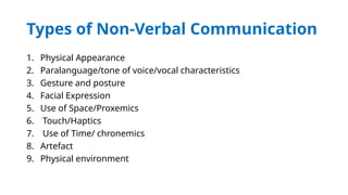 Types of Non-Verbal Communication
1. Physical Appearance
2. Paralanguage/tone of voice/vocal characteristics
3. Gesture and posture
4. Facial Expression
5. Use of Space/Proxemics
6. Touch/Haptics
7. Use of Time/ chronemics
8. Artefact
9. Physical environment
 