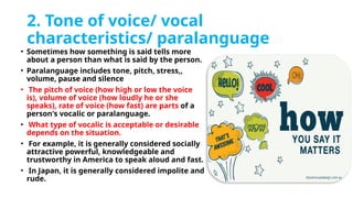 2. Tone of voice/ vocal
characteristics/ paralanguage
• Sometimes how something is said tells more
about a person than what is said by the person.
• Paralanguage includes tone, pitch, stress,,
volume, pause and silence
• The pitch of voice (how high or low the voice
is), volume of voice (how loudly he or she
speaks), rate of voice (how fast) are parts of a
person's vocalic or paralanguage.
• What type of vocalic is acceptable or desirable
depends on the situation.
• For example, it is generally considered socially
attractive powerful, knowledgeable and
trustworthy in America to speak aloud and fast.
• In Japan, it is generally considered impolite and
rude.
 