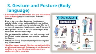 3. Gesture and Posture (Body
language)
• Gestures (movement of the hands, face, eyes, head or other
parts of the body) help to communicate particular
messages.
• Hand gestures (waving, thumbs-up, thumbs-down,
pointing), facial gesture (smile, nodding, frown, shaking
head), body gestures (crossed-armed, backward-forward
movement), leg gestures (tapping, cross-legged, legs apart)
• Many gestures—a wave of the hand, for example—have
specific and intentional meanings.
• The way you position and move your body expresses both
specific and general messages, some voluntary and some
involuntary
• Other types of body movement can express meanings that
may be unintended.
• Slouching, leaning forward, fidgeting, and walking briskly
are all unconscious signals that can reveal whether you feel
confident or nervous, friendly or hostile, assertive or
passive, powerful or powerless.
 
