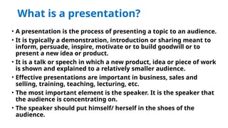 What is a presentation?
• A presentation is the process of presenting a topic to an audience.
• It is typically a demonstration, introduction or sharing meant to
inform, persuade, inspire, motivate or to build goodwill or to
present a new idea or product.
• It is a talk or speech in which a new product, idea or piece of work
is shown and explained to a relatively smaller audience.
• Effective presentations are important in business, sales and
selling, training, teaching, lecturing, etc.
• The most important element is the speaker. It is the speaker that
the audience is concentrating on.
• The speaker should put himself/ herself in the shoes of the
audience.
 